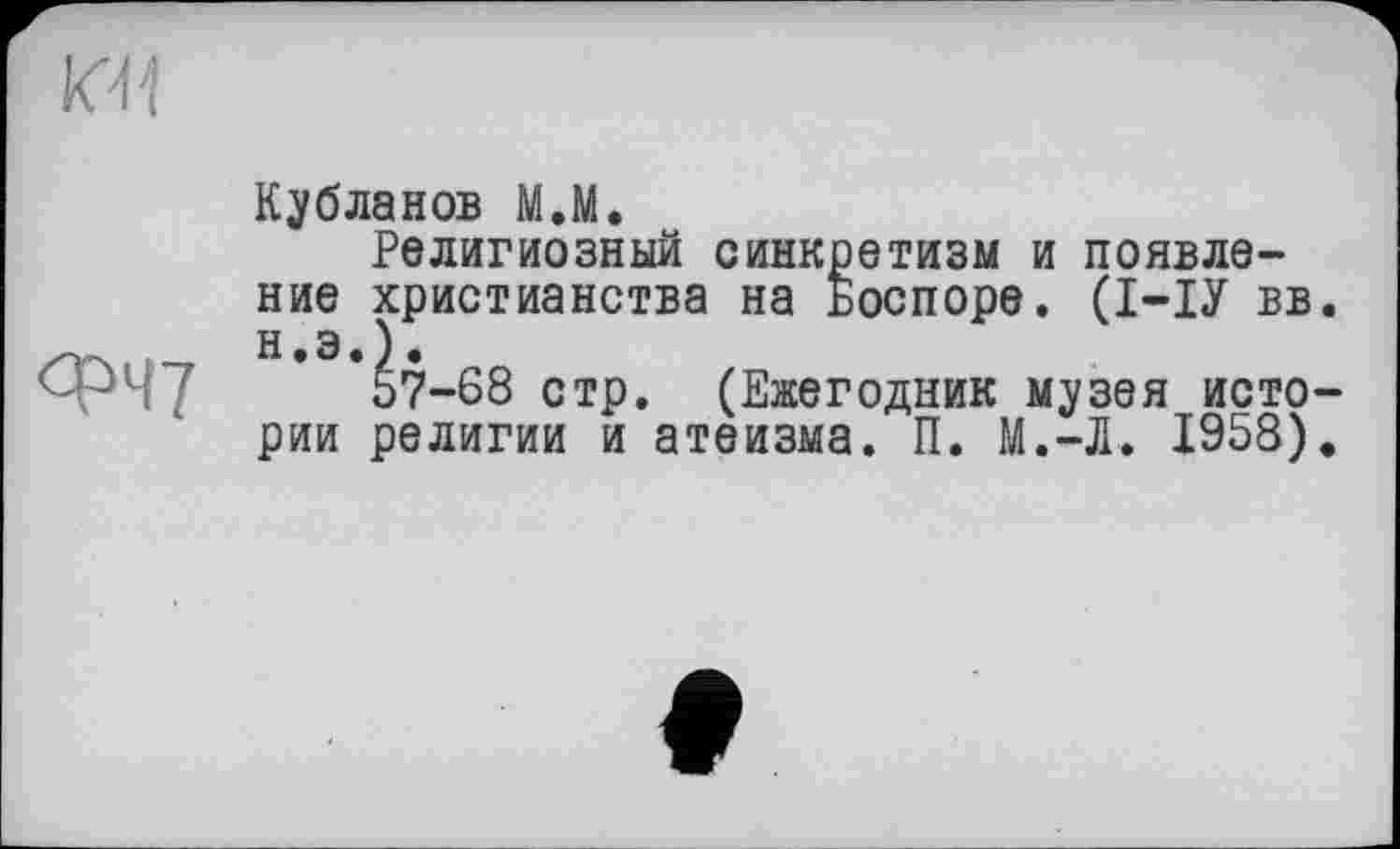 ﻿ФЧ?
Кубланов М.М.
Религиозный синкретизм и появление христианства на Боспоре. (І-ІУ вв. Н.Э.).
57-68 стр. (Ежегодник музея истории религии и атеизма. П. М.-Л. 1958).